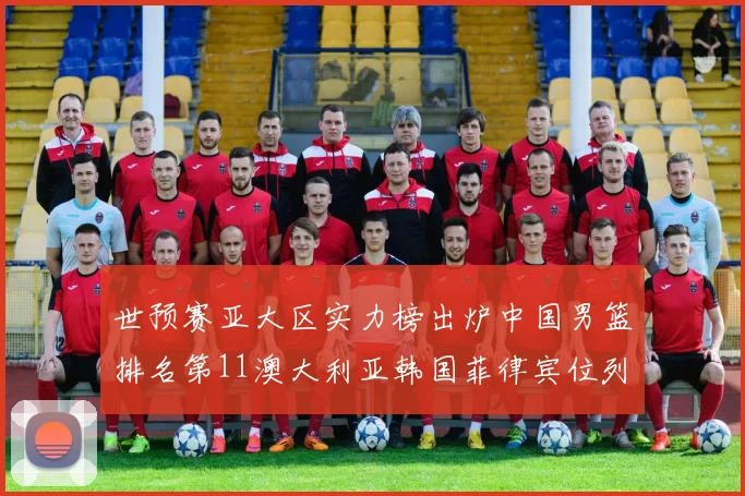 世预赛亚大区实力榜出炉中国男篮排名第11澳大利亚韩国菲律宾位列前三