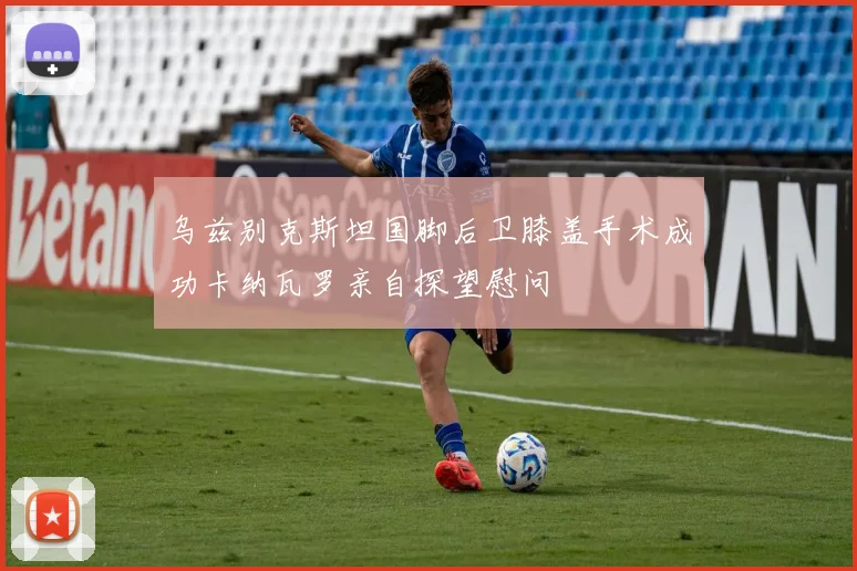 乌兹别克斯坦国脚后卫膝盖手术成功卡纳瓦罗亲自探望慰问