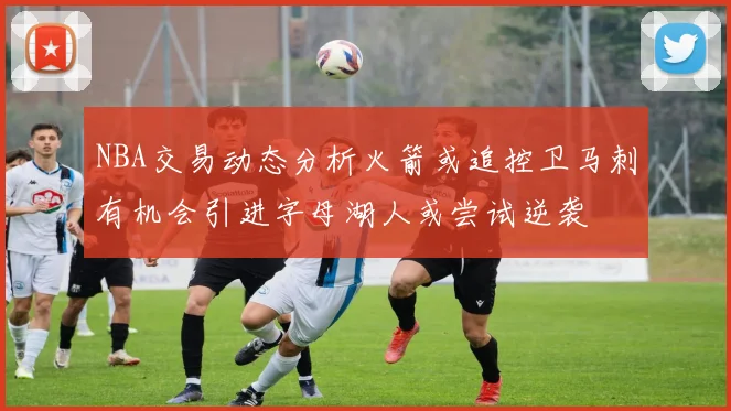 NBA交易动态分析火箭或追控卫马刺有机会引进字母湖人或尝试逆袭