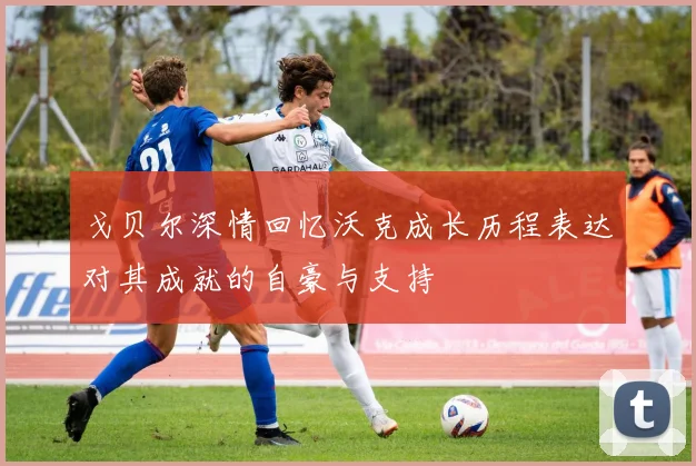 戈贝尔深情回忆沃克成长历程表达对其成就的自豪与支持