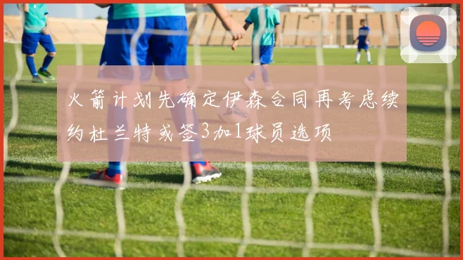 火箭计划先确定伊森合同再考虑续约杜兰特或签3加1球员选项