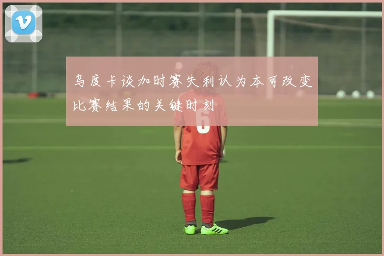 乌度卡谈加时赛失利认为本可改变比赛结果的关键时刻