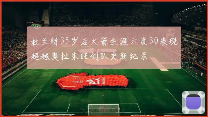 杜兰特35岁后火箭生涯六度30表现超越奥拉朱旺创队史新纪录
