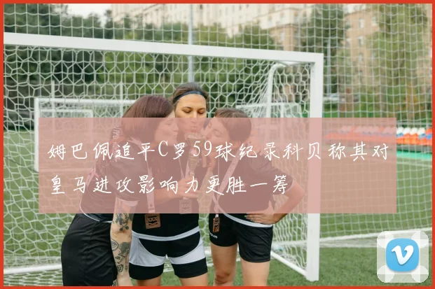 姆巴佩追平C罗59球纪录科贝称其对皇马进攻影响力更胜一筹