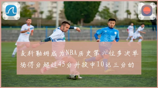 麦科勒姆成为NBA历史第六位多次单场得分超过45分并投中10记三分的球员