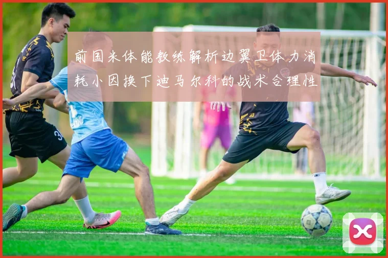 前国米体能教练解析边翼卫体力消耗小因换下迪马尔科的战术合理性