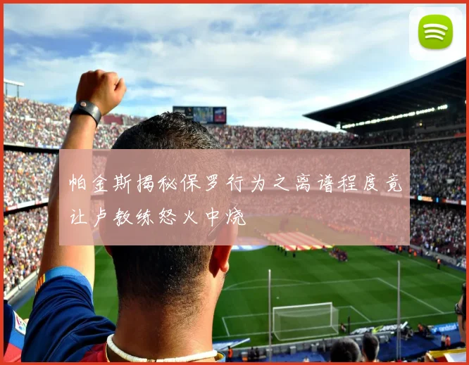 帕金斯揭秘保罗行为之离谱程度竟让卢教练怒火中烧