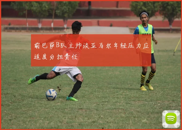 前巴萨B队主帅谈亚马尔年轻压力应适度分担责任