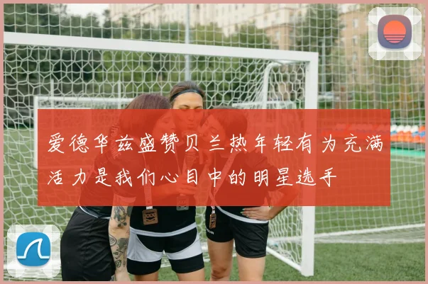 爱德华兹盛赞贝兰热年轻有为充满活力是我们心目中的明星选手
